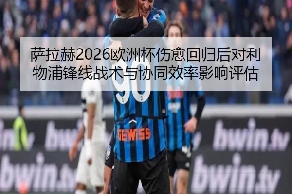 萨拉赫2026欧洲杯伤愈回归后对利物浦锋线战术与协同效率影响评估